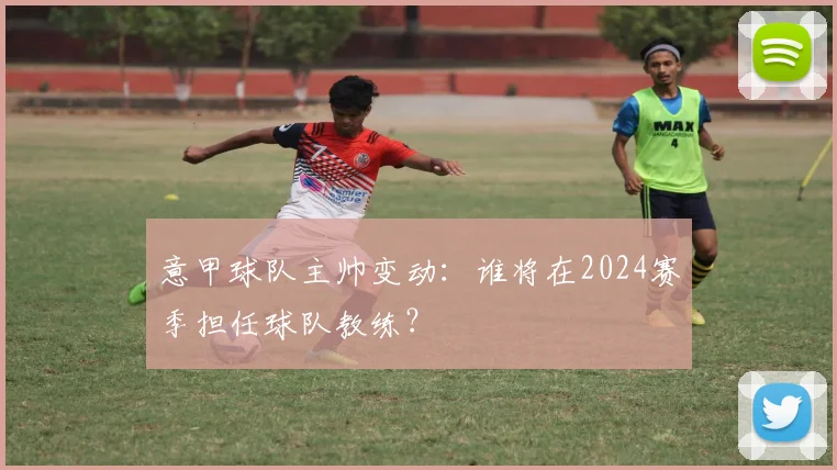 意甲球队主帅变动：谁将在2024赛季担任球队教练？