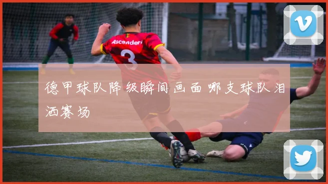 德甲球队降级瞬间画面 哪支球队泪洒赛场