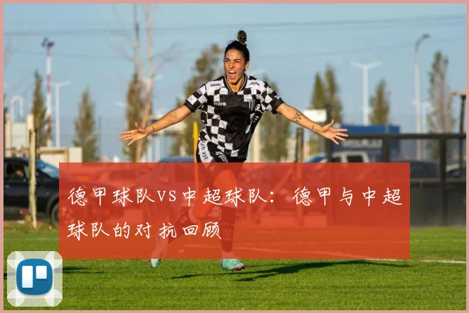 德甲球队vs中超球队：德甲与中超球队的对抗回顾